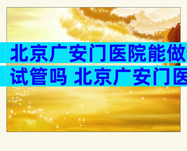 北京广安门医院能做试管吗 北京广安门医院怎样